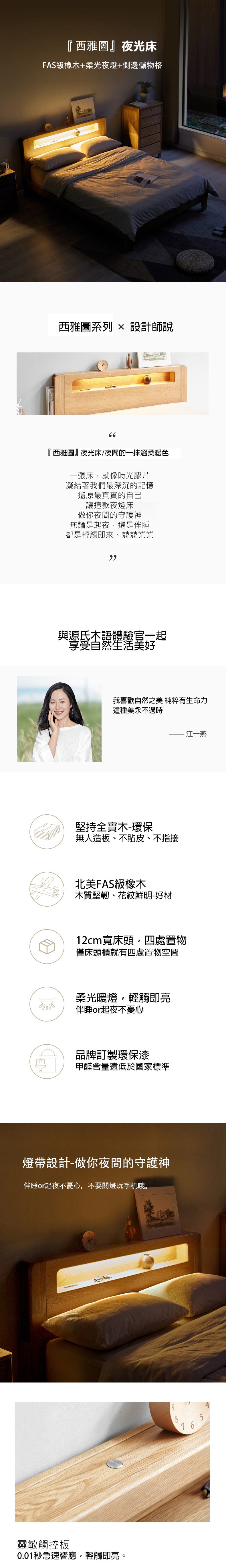 『西雅圖』夜光床FAS級橡木+柔光夜燈+側邊儲物格西雅圖系列  設計師說66『西雅圖』夜光床/夜間的一抹溫柔暖色一張床就像時光膠片凝結著我們最深沉的記憶還原最真實的自己讓這款夜燈床做你夜間的守護神無論是起夜,還是伴睡都是輕觸即來、兢兢業業與源氏木語體驗官一起享受自然生活美好ليليا我喜歡自然之美 純粹有生命力這種美永不過時堅持全實木-環保無人造板、不貼皮、不指接北美FAS級橡木木質堅韌、花紋鮮明-好材·江一燕12cm寬床頭,四處置物僅床頭櫃就有四處置物空間柔光暖燈,輕觸即亮伴睡or起夜不憂心品牌訂製環保漆甲醛含量遠低於國家標準燈帶設計-做你夜間的守護神伴睡or起夜不憂心,不要關燈玩手机哦。靈敏觸控板0.01秒急速響應,輕觸即亮。9876