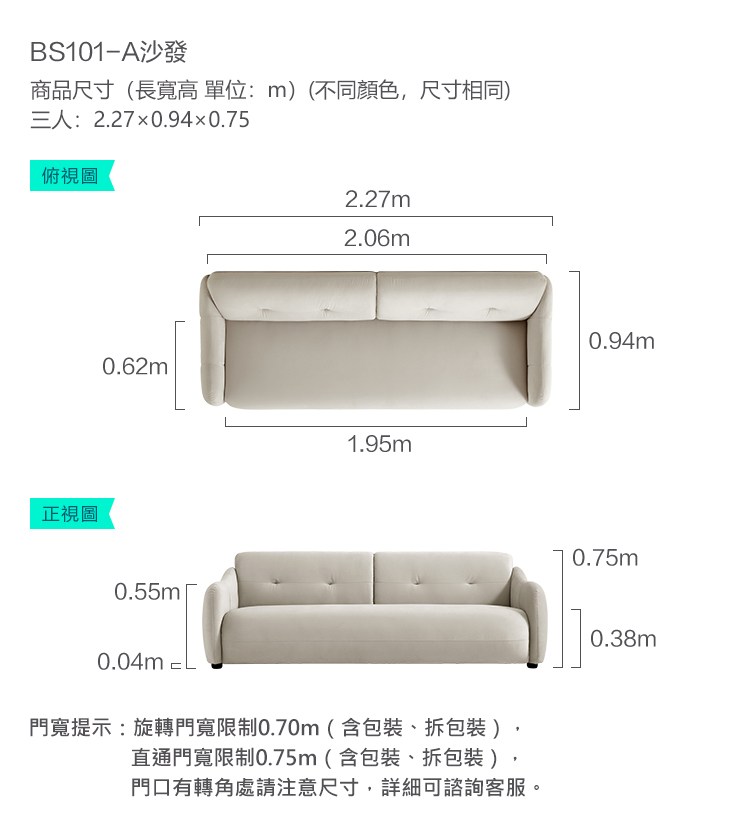 BS101-A沙發商品尺寸(長寬高單位:m)(不同顏色,尺寸相同)三人:2.270.940.75俯視圖正視圖0.62m0.55m0.04m2.27m2.06m1.95m門寬提示:旋轉門寬限制0.70m(含包裝、拆包裝)直通門寬限制0.75m(含包裝、拆包裝)門口有轉角處請注意尺寸,詳細可諮詢客服。0.94m0.75m0.38m